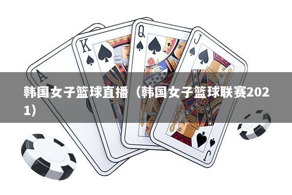 韩国女子篮球直播（韩国女子篮球联赛2021）